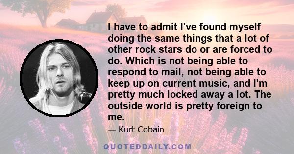 I have to admit I've found myself doing the same things that a lot of other rock stars do or are forced to do. Which is not being able to respond to mail, not being able to keep up on current music, and I'm pretty much