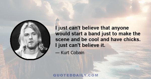 I just can't believe that anyone would start a band just to make the scene and be cool and have chicks. I just can't believe it.
