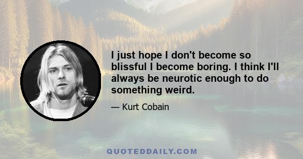 I just hope I don't become so blissful I become boring. I think I'll always be neurotic enough to do something weird.