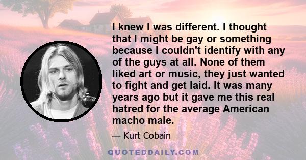 I knew I was different. I thought that I might be gay or something because I couldn't identify with any of the guys at all. None of them liked art or music, they just wanted to fight and get laid. It was many years ago