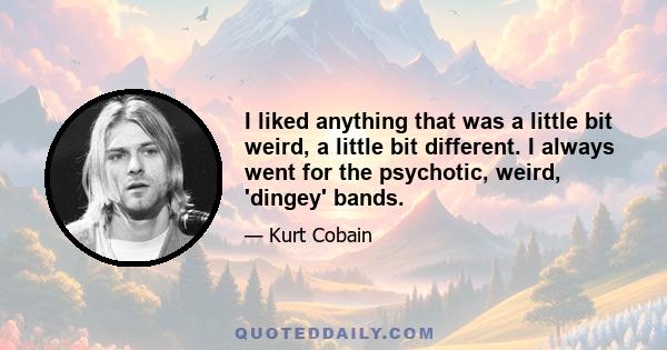 I liked anything that was a little bit weird, a little bit different. I always went for the psychotic, weird, 'dingey' bands.