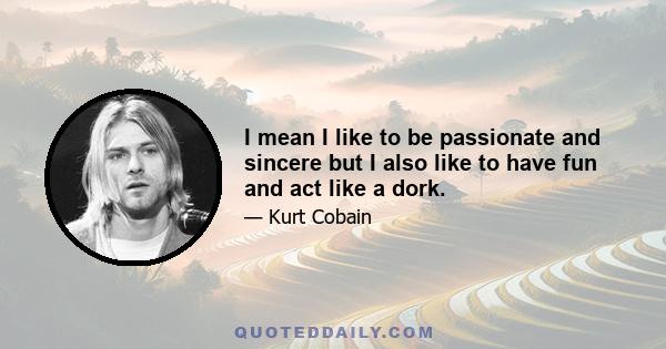 I mean I like to be passionate and sincere but I also like to have fun and act like a dork.