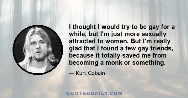 I thought I would try to be gay for a while, but I'm just more sexually attracted to women. But I'm really glad that I found a few gay friends, because it totally saved me from becoming a monk or something.