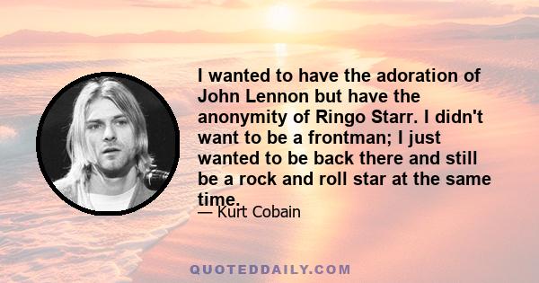 I wanted to have the adoration of John Lennon but have the anonymity of Ringo Starr. I didn't want to be a frontman; I just wanted to be back there and still be a rock and roll star at the same time.