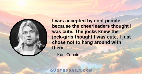 I was accepted by cool people because the cheerleaders thought I was cute. The jocks knew the jock-girls thought I was cute. I just chose not to hang around with them.