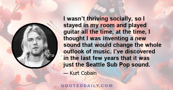 I wasn’t thriving socially, so I stayed in my room and played guitar all the time, at the time, I thought I was inventing a new sound that would change the whole outlook of music. I’ve discovered in the last few years