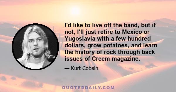 I'd like to live off the band, but if not, I'll just retire to Mexico or Yugoslavia with a few hundred dollars, grow potatoes, and learn the history of rock through back issues of Creem magazine.