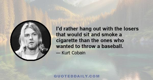 I'd rather hang out with the losers that would sit and smoke a cigarette than the ones who wanted to throw a baseball.