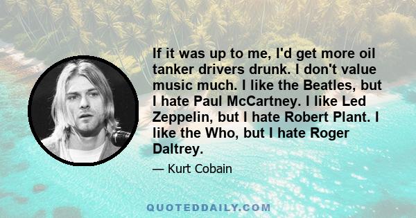 If it was up to me, I'd get more oil tanker drivers drunk. I don't value music much. I like the Beatles, but I hate Paul McCartney. I like Led Zeppelin, but I hate Robert Plant. I like the Who, but I hate Roger Daltrey.