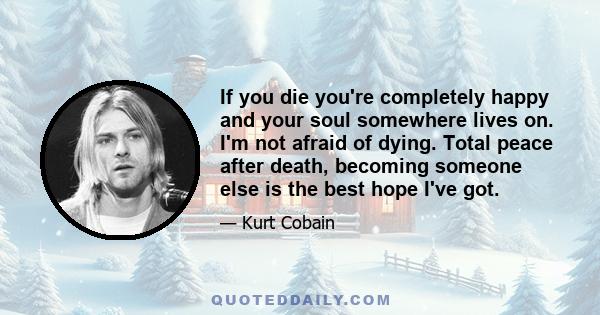 If you die you're completely happy and your soul somewhere lives on. I'm not afraid of dying. Total peace after death, becoming someone else is the best hope I've got.