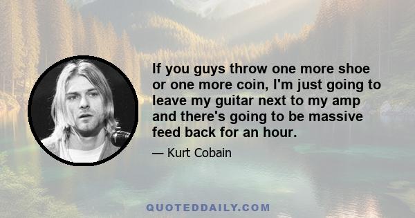 If you guys throw one more shoe or one more coin, I'm just going to leave my guitar next to my amp and there's going to be massive feed back for an hour.