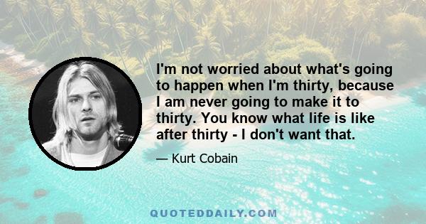 I'm not worried about what's going to happen when I'm thirty, because I am never going to make it to thirty. You know what life is like after thirty - I don't want that.