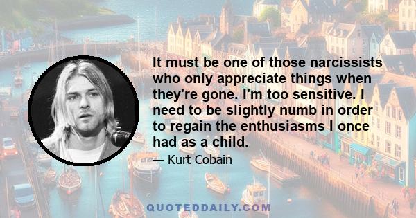 It must be one of those narcissists who only appreciate things when they're gone. I'm too sensitive. I need to be slightly numb in order to regain the enthusiasms I once had as a child.