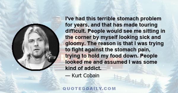 I've had this terrible stomach problem for years, and that has made touring difficult. People would see me sitting in the corner by myself looking sick and gloomy. The reason is that I was trying to fight against the