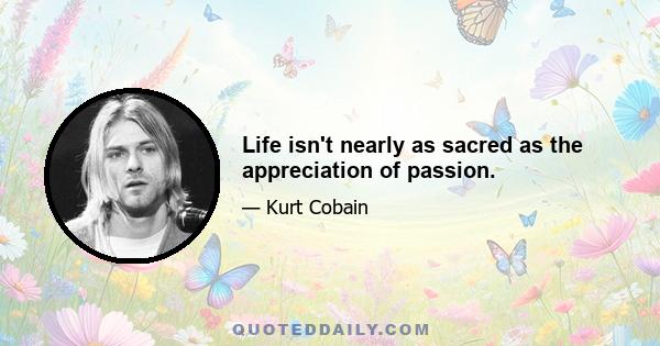 Life isn't nearly as sacred as the appreciation of passion.