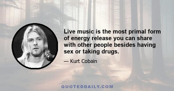 Live music is the most primal form of energy release you can share with other people besides having sex or taking drugs.