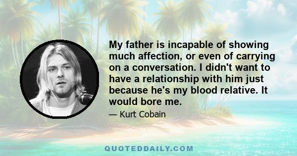 My father is incapable of showing much affection, or even of carrying on a conversation. I didn't want to have a relationship with him just because he's my blood relative. It would bore me.