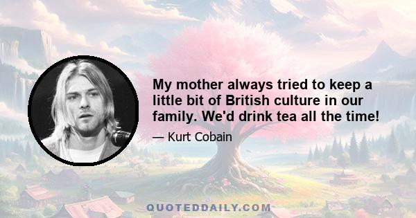 My mother always tried to keep a little bit of British culture in our family. We'd drink tea all the time!