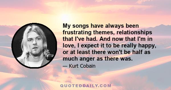 My songs have always been frustrating themes, relationships that I've had. And now that I'm in love, I expect it to be really happy, or at least there won't be half as much anger as there was.