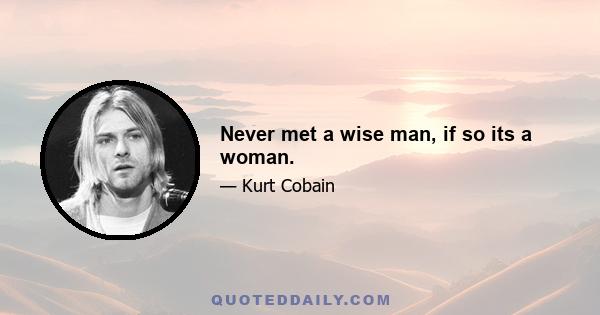 Never met a wise man, if so its a woman.