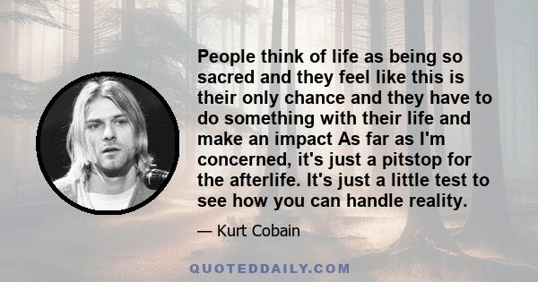 People think of life as being so sacred and they feel like this is their only chance and they have to do something with their life and make an impact As far as I'm concerned, it's just a pitstop for the afterlife. It's