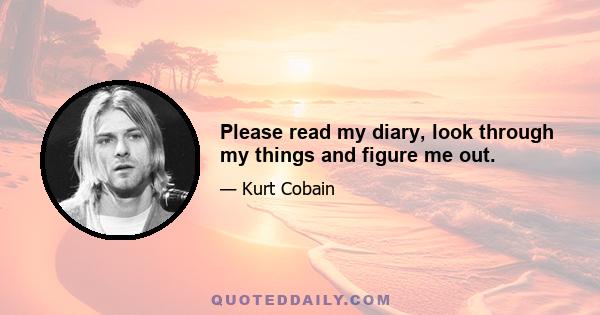 Please read my diary, look through my things and figure me out.