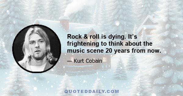 Rock & roll is dying. It’s frightening to think about the music scene 20 years from now.