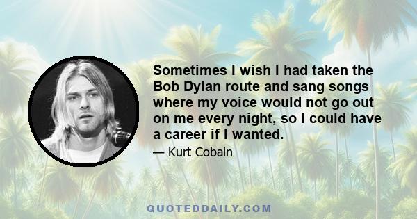 Sometimes I wish I had taken the Bob Dylan route and sang songs where my voice would not go out on me every night, so I could have a career if I wanted.