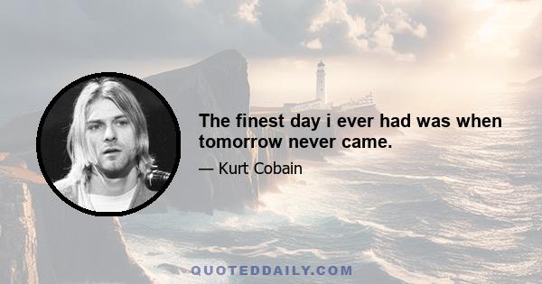 The finest day i ever had was when tomorrow never came.