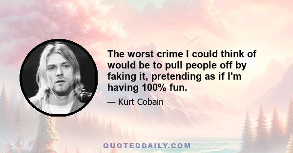 The worst crime I could think of would be to pull people off by faking it, pretending as if I'm having 100% fun.