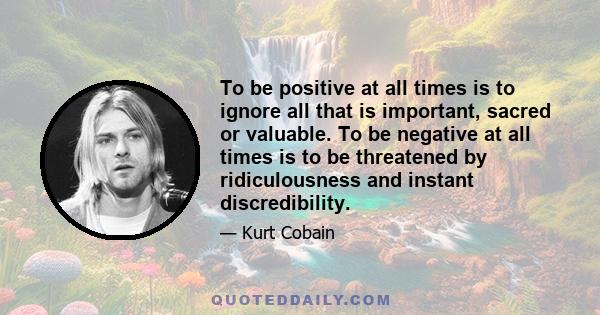 To be positive at all times is to ignore all that is important, sacred or valuable. To be negative at all times is to be threatened by ridiculousness and instant discredibility.