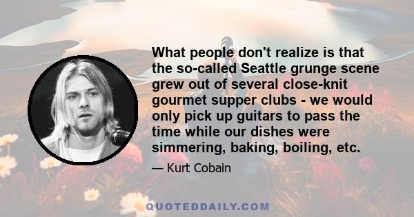 What people don't realize is that the so-called Seattle grunge scene grew out of several close-knit gourmet supper clubs - we would only pick up guitars to pass the time while our dishes were simmering, baking, boiling, 