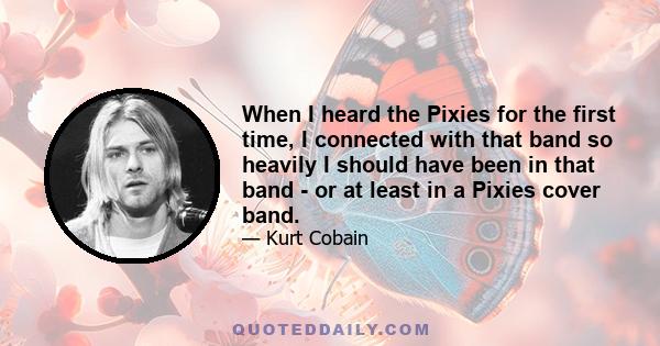 When I heard the Pixies for the first time, I connected with that band so heavily I should have been in that band - or at least in a Pixies cover band.