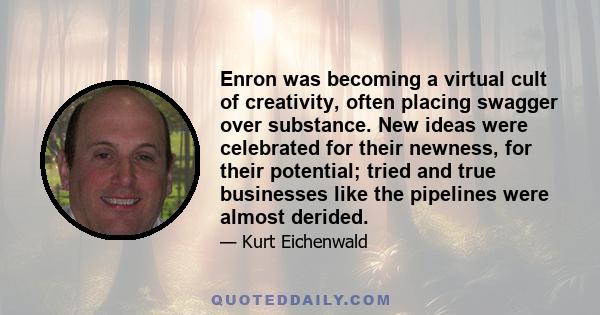 Enron was becoming a virtual cult of creativity, often placing swagger over substance. New ideas were celebrated for their newness, for their potential; tried and true businesses like the pipelines were almost derided.