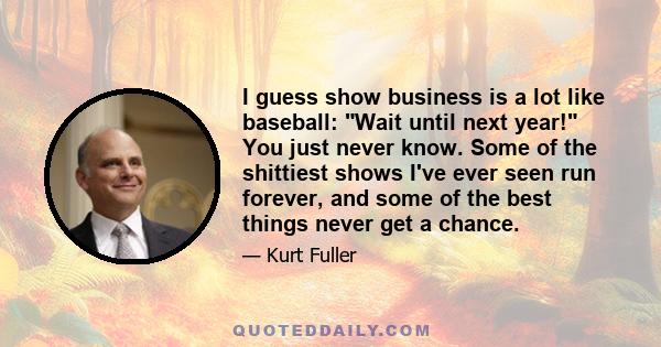 I guess show business is a lot like baseball: Wait until next year! You just never know. Some of the shittiest shows I've ever seen run forever, and some of the best things never get a chance.