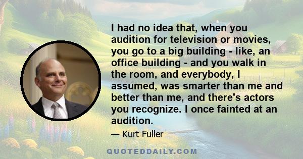 I had no idea that, when you audition for television or movies, you go to a big building - like, an office building - and you walk in the room, and everybody, I assumed, was smarter than me and better than me, and