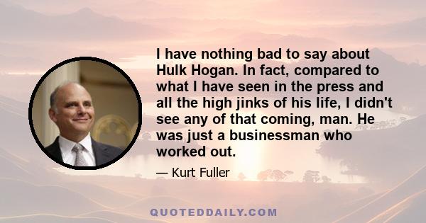 I have nothing bad to say about Hulk Hogan. In fact, compared to what I have seen in the press and all the high jinks of his life, I didn't see any of that coming, man. He was just a businessman who worked out.