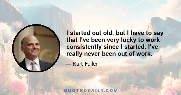 I started out old, but I have to say that I've been very lucky to work consistently since I started. I've really never been out of work.