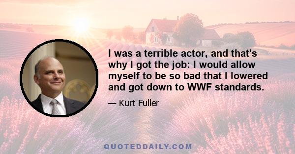 I was a terrible actor, and that's why I got the job: I would allow myself to be so bad that I lowered and got down to WWF standards.