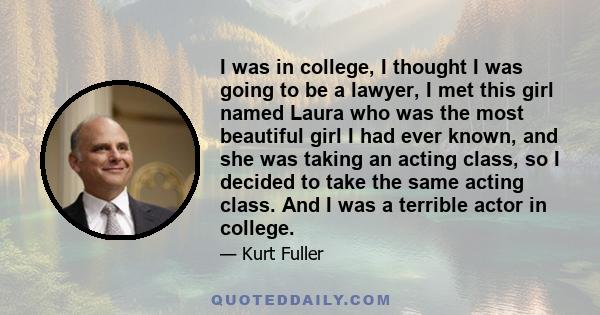 I was in college, I thought I was going to be a lawyer, I met this girl named Laura who was the most beautiful girl I had ever known, and she was taking an acting class, so I decided to take the same acting class. And I 