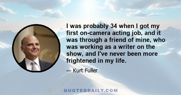 I was probably 34 when I got my first on-camera acting job, and it was through a friend of mine, who was working as a writer on the show, and I've never been more frightened in my life.