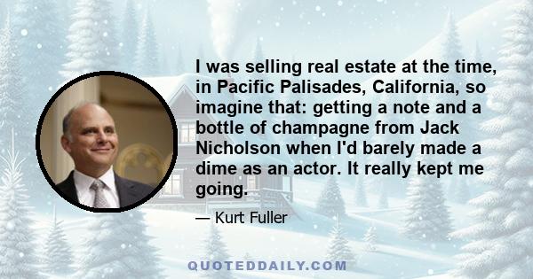 I was selling real estate at the time, in Pacific Palisades, California, so imagine that: getting a note and a bottle of champagne from Jack Nicholson when I'd barely made a dime as an actor. It really kept me going.