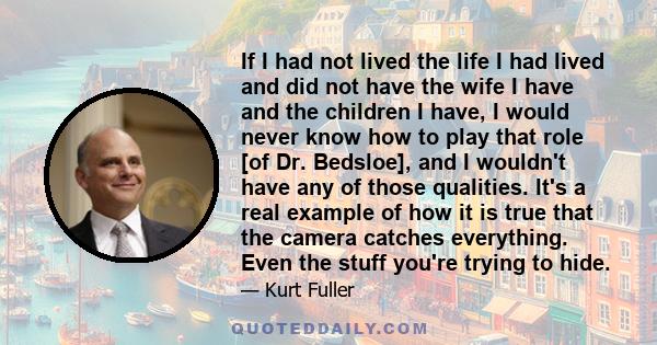 If I had not lived the life I had lived and did not have the wife I have and the children I have, I would never know how to play that role [of Dr. Bedsloe], and I wouldn't have any of those qualities. It's a real