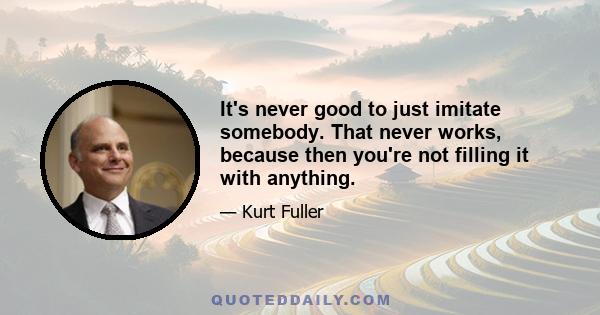 It's never good to just imitate somebody. That never works, because then you're not filling it with anything.