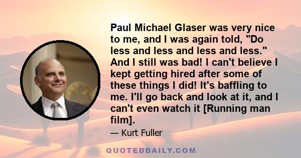 Paul Michael Glaser was very nice to me, and I was again told, Do less and less and less and less. And I still was bad! I can't believe I kept getting hired after some of these things I did! It's baffling to me. I'll go 