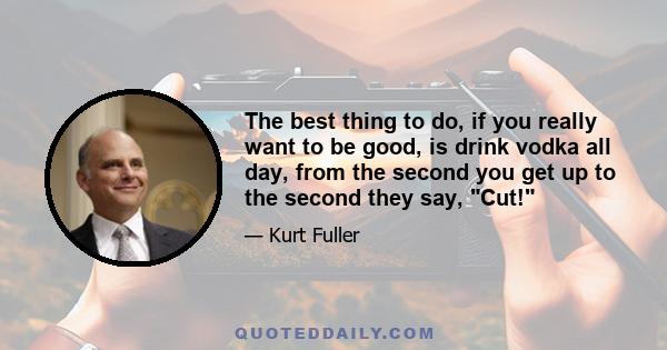 The best thing to do, if you really want to be good, is drink vodka all day, from the second you get up to the second they say, Cut!