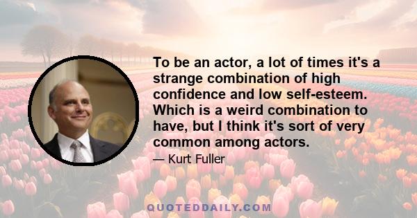 To be an actor, a lot of times it's a strange combination of high confidence and low self-esteem. Which is a weird combination to have, but I think it's sort of very common among actors.