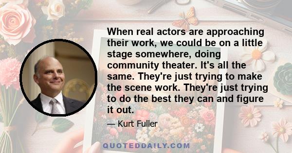 When real actors are approaching their work, we could be on a little stage somewhere, doing community theater. It's all the same. They're just trying to make the scene work. They're just trying to do the best they can