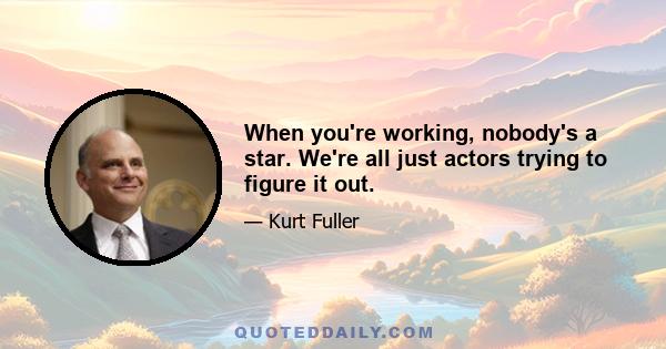 When you're working, nobody's a star. We're all just actors trying to figure it out.