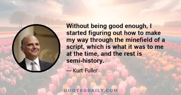 Without being good enough, I started figuring out how to make my way through the minefield of a script, which is what it was to me at the time, and the rest is semi-history.